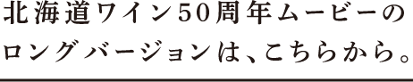 北海道ワイン50周年ムービーのロングバージョンは、こちらから。